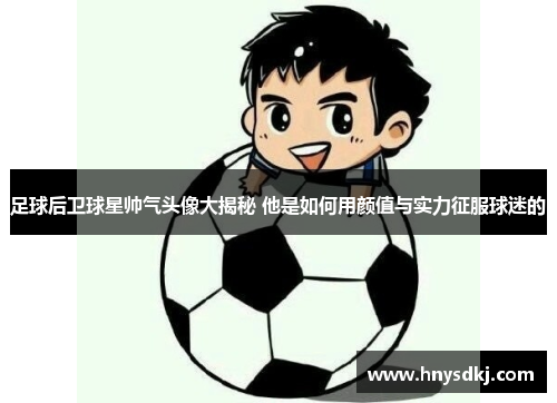 足球后卫球星帅气头像大揭秘 他是如何用颜值与实力征服球迷的