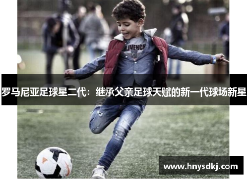 罗马尼亚足球星二代：继承父亲足球天赋的新一代球场新星