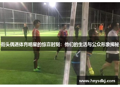 街头偶遇体育明星的惊喜时刻：他们的生活与公众形象揭秘
